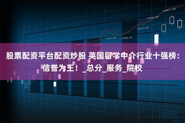 股票配资平台配资炒股 英国留学中介行业十强榜：信誉为王！_总分_服务_院校