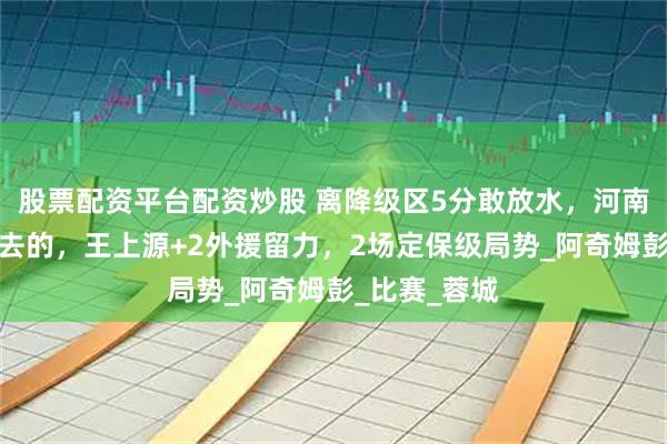 股票配资平台配资炒股 离降级区5分敢放水，河南队奔着决赛去的，王上源+2外援留力，2场定保级局势_阿奇姆彭_比赛_蓉城