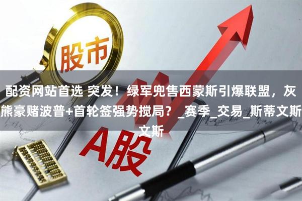 配资网站首选 突发！绿军兜售西蒙斯引爆联盟，灰熊豪赌波普+首轮签强势搅局？_赛季_交易_斯蒂文斯