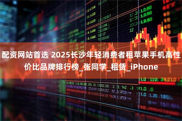 配资网站首选 2025长沙年轻消费者租苹果手机高性价比品牌排行榜_张同学_租赁_iPhone