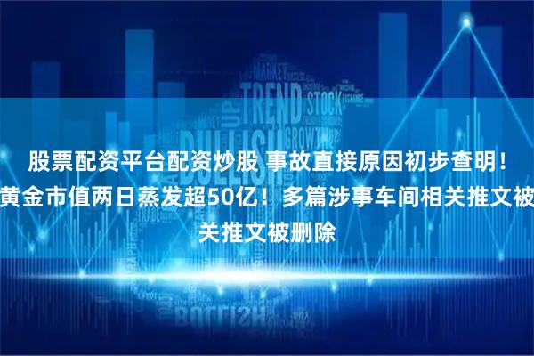 股票配资平台配资炒股 事故直接原因初步查明！中金黄金市值两日蒸发超50亿！多篇涉事车间相关推文被删除