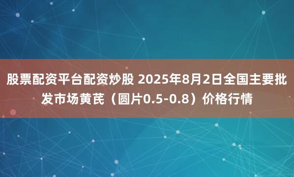 股票配资平台配资炒股 2025年8月2日全国主要批发市场黄芪（圆片0.5-0.8）价格行情