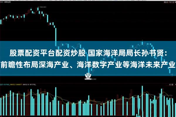 股票配资平台配资炒股 国家海洋局局长孙书贤：前瞻性布局深海产业、海洋数字产业等海洋未来产业