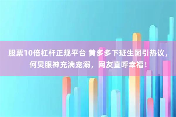 股票10倍杠杆正规平台 黄多多下班生图引热议，何炅眼神充满宠溺，网友直呼幸福！