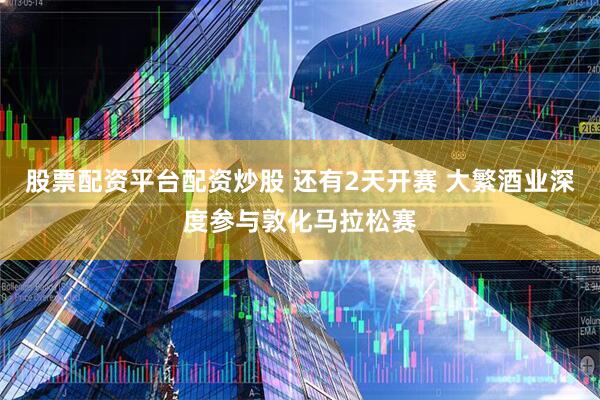 股票配资平台配资炒股 还有2天开赛 大繁酒业深度参与敦化马拉松赛