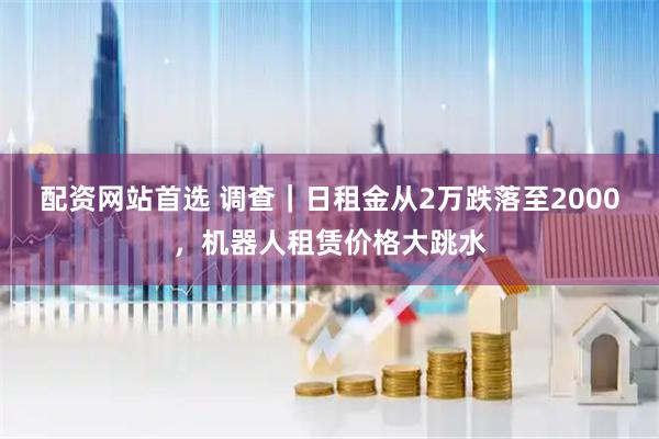 配资网站首选 调查｜日租金从2万跌落至2000，机器人租赁价格大跳水
