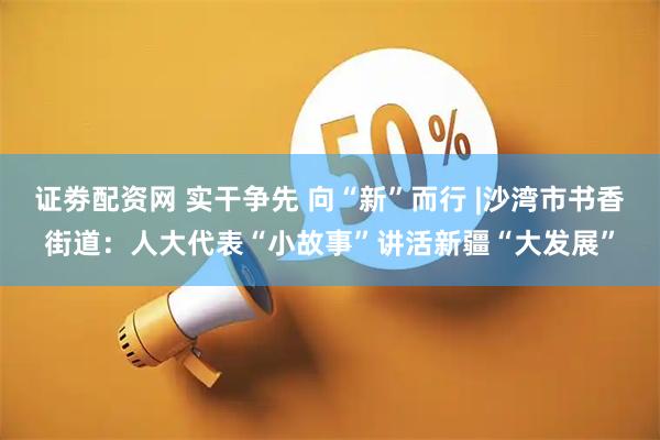 证劵配资网 实干争先 向“新”而行 |沙湾市书香街道：人大代表“小故事”讲活新疆“大发展”