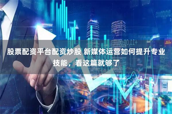 股票配资平台配资炒股 新媒体运营如何提升专业技能，看这篇就够了