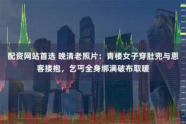 配资网站首选 晚清老照片：青楼女子穿肚兜与恩客搂抱，乞丐全身绑满破布取暖