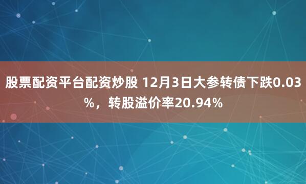 股票配资平台配资炒股 12月3日大参转债下跌0.03%，转股溢价率20.94%